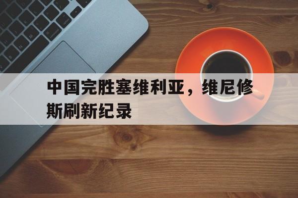 中国完胜塞维利亚，维尼修斯刷新纪录